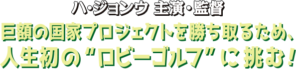 ハ・ジョンウ主演・監督 巨額の国家プロジェクトを勝ち取るため、人生初のロビーゴルフに挑む！