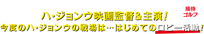 ［INTRODUCTION（イントロダクション）］ハ・ジョンウ映画監督＆主演！今度のハ・ジョンウの戦場は・・・はじめてのロビー活動（接待ゴルフ）！？