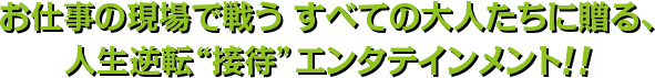 お仕事の現場で戦うすべての大人たちに贈る、人生逆転“接待”エンタテインメント！！